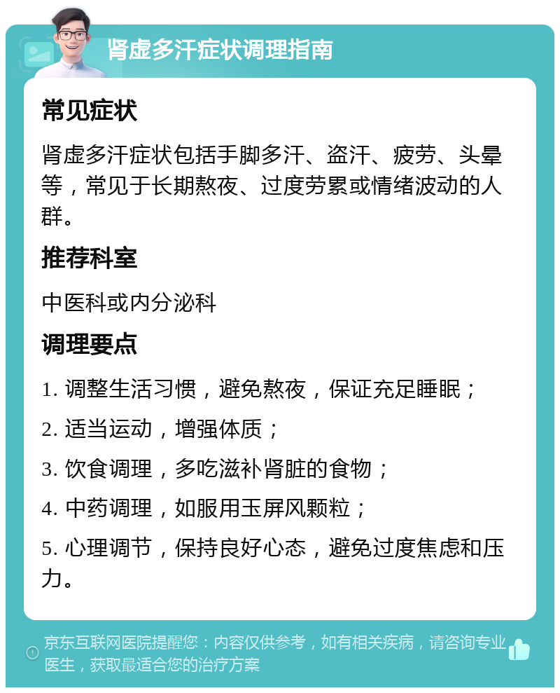 肾虚多汗症状调理指南 常见症状 肾虚多汗症状包括手脚多汗、盗汗、疲劳、头晕等，常见于长期熬夜、过度劳累或情绪波动的人群。 推荐科室 中医科或内分泌科 调理要点 1. 调整生活习惯，避免熬夜，保证充足睡眠； 2. 适当运动，增强体质； 3. 饮食调理，多吃滋补肾脏的食物； 4. 中药调理，如服用玉屏风颗粒； 5. 心理调节，保持良好心态，避免过度焦虑和压力。