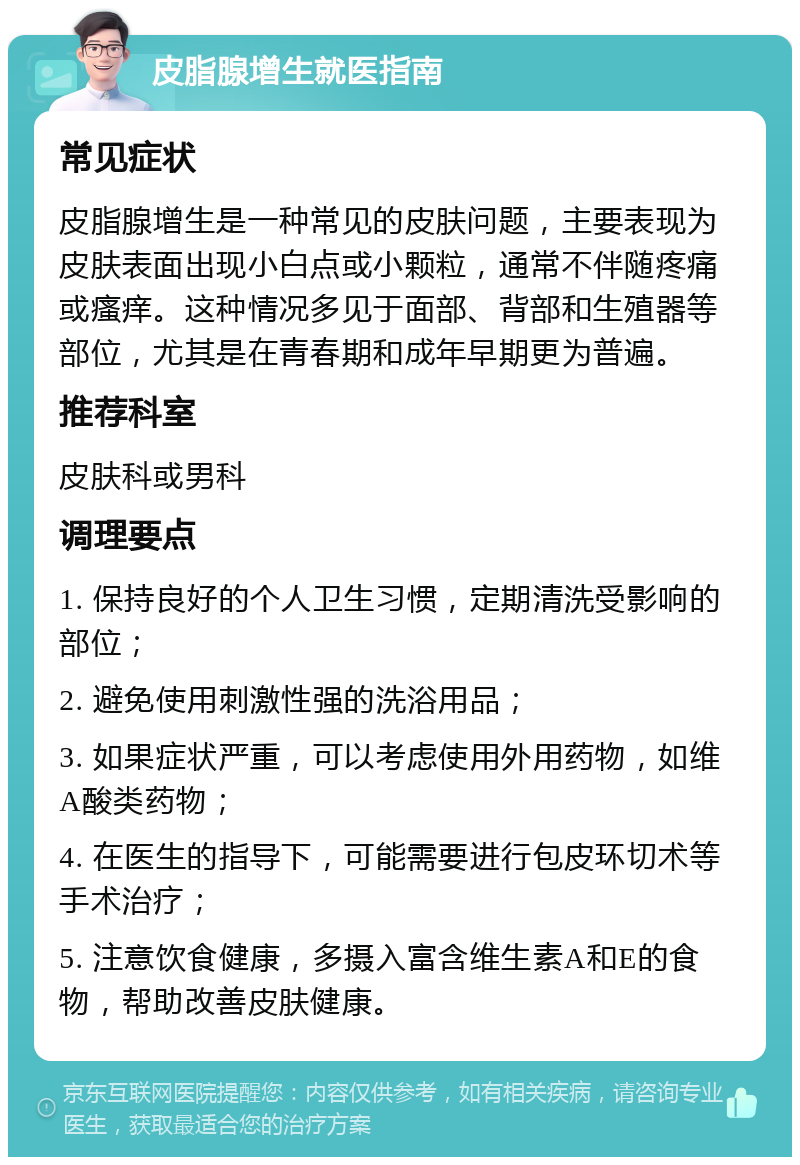 皮脂腺增生就医指南 常见症状 皮脂腺增生是一种常见的皮肤问题，主要表现为皮肤表面出现小白点或小颗粒，通常不伴随疼痛或瘙痒。这种情况多见于面部、背部和生殖器等部位，尤其是在青春期和成年早期更为普遍。 推荐科室 皮肤科或男科 调理要点 1. 保持良好的个人卫生习惯，定期清洗受影响的部位； 2. 避免使用刺激性强的洗浴用品； 3. 如果症状严重，可以考虑使用外用药物，如维A酸类药物； 4. 在医生的指导下，可能需要进行包皮环切术等手术治疗； 5. 注意饮食健康，多摄入富含维生素A和E的食物，帮助改善皮肤健康。