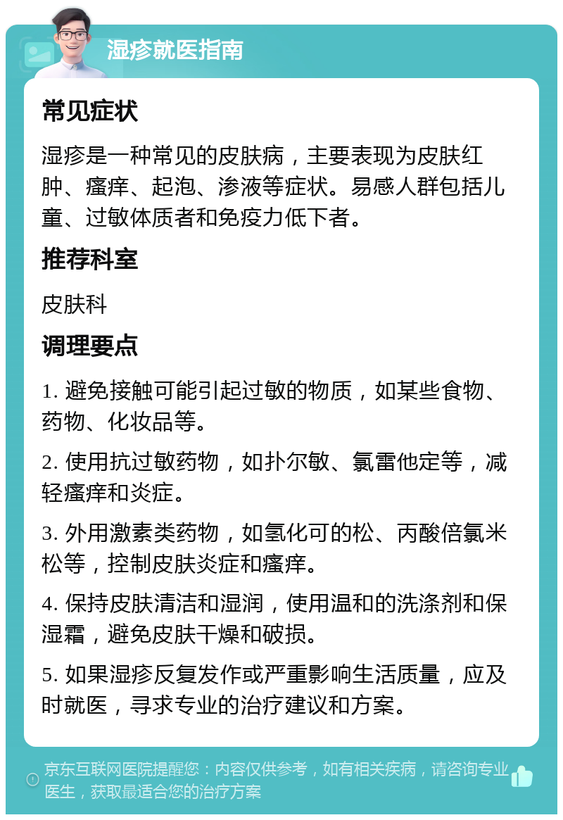 湿疹就医指南 常见症状 湿疹是一种常见的皮肤病，主要表现为皮肤红肿、瘙痒、起泡、渗液等症状。易感人群包括儿童、过敏体质者和免疫力低下者。 推荐科室 皮肤科 调理要点 1. 避免接触可能引起过敏的物质，如某些食物、药物、化妆品等。 2. 使用抗过敏药物，如扑尔敏、氯雷他定等，减轻瘙痒和炎症。 3. 外用激素类药物，如氢化可的松、丙酸倍氯米松等，控制皮肤炎症和瘙痒。 4. 保持皮肤清洁和湿润，使用温和的洗涤剂和保湿霜，避免皮肤干燥和破损。 5. 如果湿疹反复发作或严重影响生活质量，应及时就医，寻求专业的治疗建议和方案。