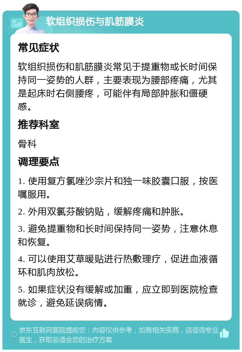 软组织损伤与肌筋膜炎 常见症状 软组织损伤和肌筋膜炎常见于提重物或长时间保持同一姿势的人群，主要表现为腰部疼痛，尤其是起床时右侧腰疼，可能伴有局部肿胀和僵硬感。 推荐科室 骨科 调理要点 1. 使用复方氯唑沙宗片和独一味胶囊口服，按医嘱服用。 2. 外用双氯芬酸钠贴，缓解疼痛和肿胀。 3. 避免提重物和长时间保持同一姿势，注意休息和恢复。 4. 可以使用艾草暖贴进行热敷理疗，促进血液循环和肌肉放松。 5. 如果症状没有缓解或加重，应立即到医院检查就诊，避免延误病情。