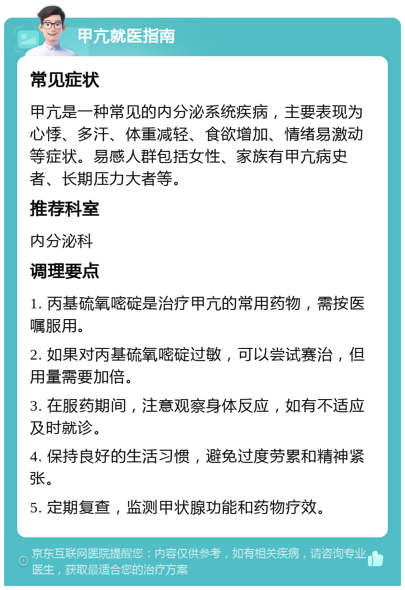 甲亢就医指南 常见症状 甲亢是一种常见的内分泌系统疾病，主要表现为心悸、多汗、体重减轻、食欲增加、情绪易激动等症状。易感人群包括女性、家族有甲亢病史者、长期压力大者等。 推荐科室 内分泌科 调理要点 1. 丙基硫氧嘧碇是治疗甲亢的常用药物，需按医嘱服用。 2. 如果对丙基硫氧嘧碇过敏，可以尝试赛治，但用量需要加倍。 3. 在服药期间，注意观察身体反应，如有不适应及时就诊。 4. 保持良好的生活习惯，避免过度劳累和精神紧张。 5. 定期复查，监测甲状腺功能和药物疗效。