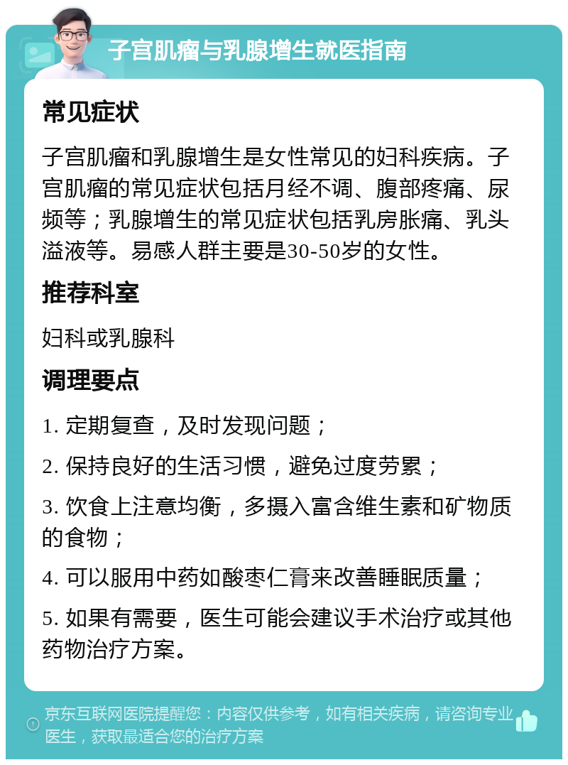 子宫肌瘤与乳腺增生就医指南 常见症状 子宫肌瘤和乳腺增生是女性常见的妇科疾病。子宫肌瘤的常见症状包括月经不调、腹部疼痛、尿频等；乳腺增生的常见症状包括乳房胀痛、乳头溢液等。易感人群主要是30-50岁的女性。 推荐科室 妇科或乳腺科 调理要点 1. 定期复查，及时发现问题； 2. 保持良好的生活习惯，避免过度劳累； 3. 饮食上注意均衡，多摄入富含维生素和矿物质的食物； 4. 可以服用中药如酸枣仁膏来改善睡眠质量； 5. 如果有需要，医生可能会建议手术治疗或其他药物治疗方案。