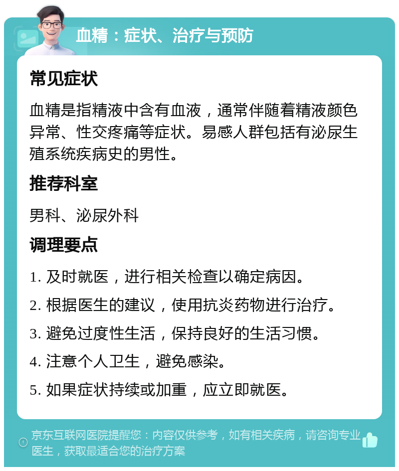 血精：症状、治疗与预防 常见症状 血精是指精液中含有血液，通常伴随着精液颜色异常、性交疼痛等症状。易感人群包括有泌尿生殖系统疾病史的男性。 推荐科室 男科、泌尿外科 调理要点 1. 及时就医，进行相关检查以确定病因。 2. 根据医生的建议，使用抗炎药物进行治疗。 3. 避免过度性生活，保持良好的生活习惯。 4. 注意个人卫生，避免感染。 5. 如果症状持续或加重，应立即就医。