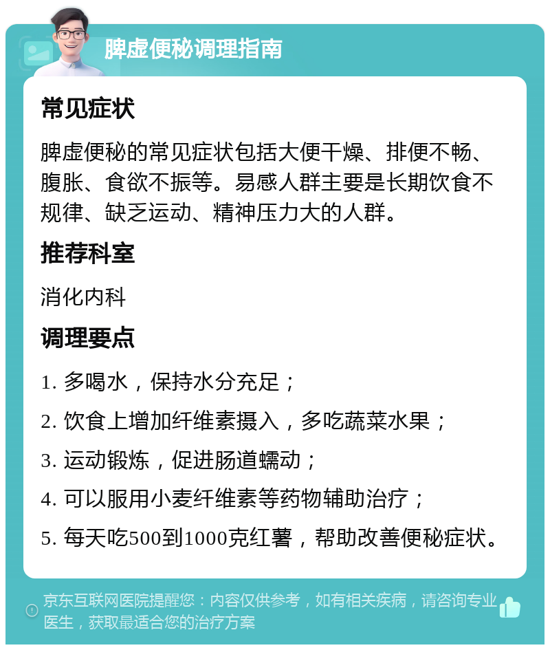 脾虚便秘调理指南 常见症状 脾虚便秘的常见症状包括大便干燥、排便不畅、腹胀、食欲不振等。易感人群主要是长期饮食不规律、缺乏运动、精神压力大的人群。 推荐科室 消化内科 调理要点 1. 多喝水，保持水分充足； 2. 饮食上增加纤维素摄入，多吃蔬菜水果； 3. 运动锻炼，促进肠道蠕动； 4. 可以服用小麦纤维素等药物辅助治疗； 5. 每天吃500到1000克红薯，帮助改善便秘症状。