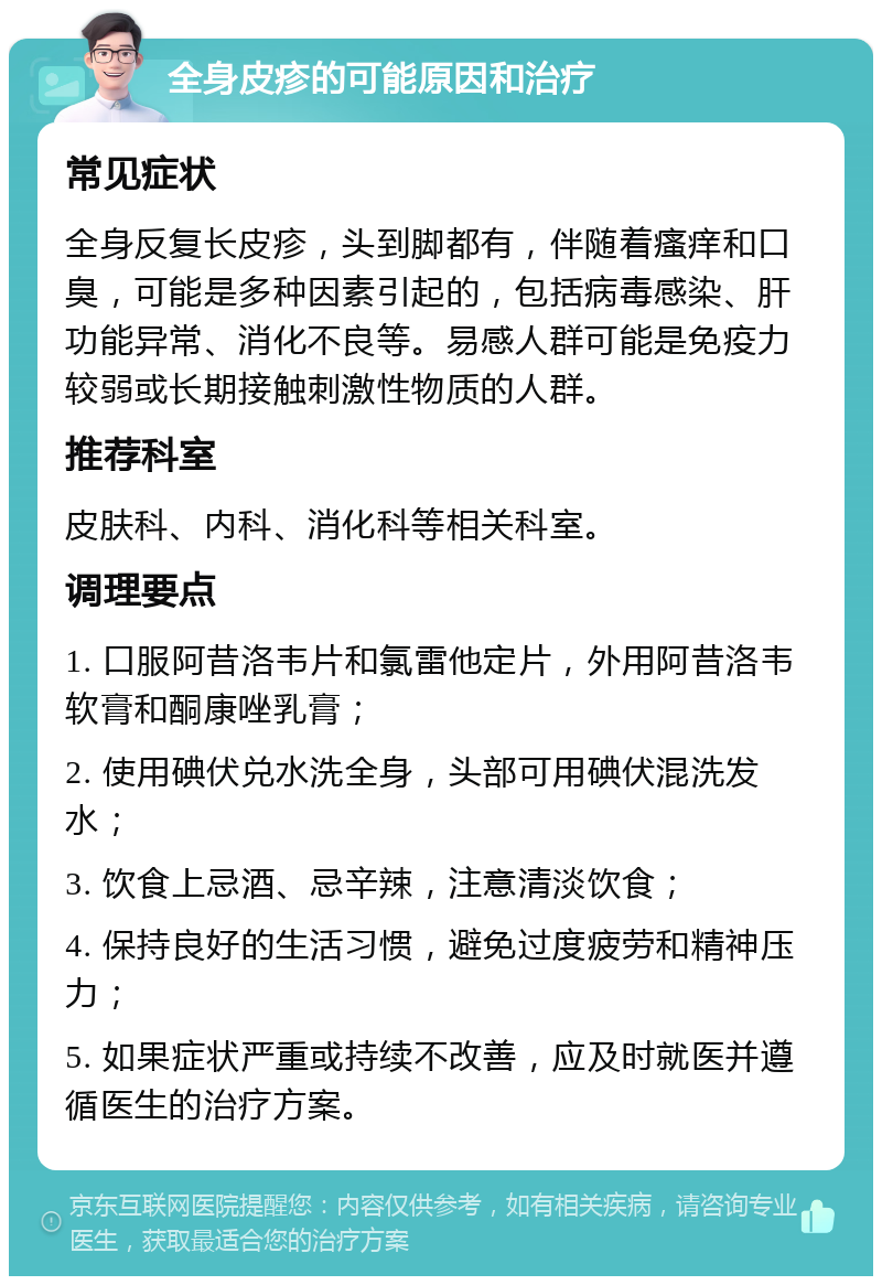 全身皮疹的可能原因和治疗 常见症状 全身反复长皮疹，头到脚都有，伴随着瘙痒和口臭，可能是多种因素引起的，包括病毒感染、肝功能异常、消化不良等。易感人群可能是免疫力较弱或长期接触刺激性物质的人群。 推荐科室 皮肤科、内科、消化科等相关科室。 调理要点 1. 口服阿昔洛韦片和氯雷他定片，外用阿昔洛韦软膏和酮康唑乳膏； 2. 使用碘伏兑水洗全身，头部可用碘伏混洗发水； 3. 饮食上忌酒、忌辛辣，注意清淡饮食； 4. 保持良好的生活习惯，避免过度疲劳和精神压力； 5. 如果症状严重或持续不改善，应及时就医并遵循医生的治疗方案。