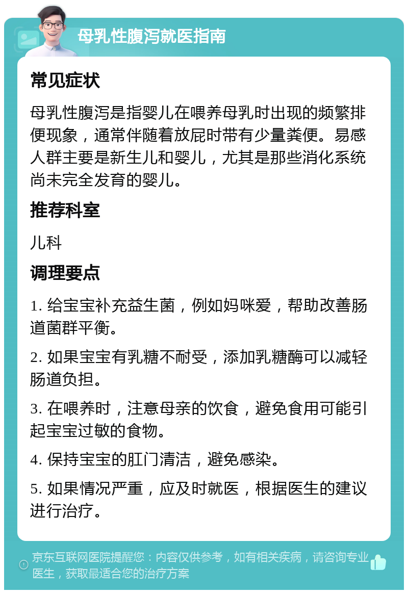 母乳性腹泻就医指南 常见症状 母乳性腹泻是指婴儿在喂养母乳时出现的频繁排便现象，通常伴随着放屁时带有少量粪便。易感人群主要是新生儿和婴儿，尤其是那些消化系统尚未完全发育的婴儿。 推荐科室 儿科 调理要点 1. 给宝宝补充益生菌，例如妈咪爱，帮助改善肠道菌群平衡。 2. 如果宝宝有乳糖不耐受，添加乳糖酶可以减轻肠道负担。 3. 在喂养时，注意母亲的饮食，避免食用可能引起宝宝过敏的食物。 4. 保持宝宝的肛门清洁，避免感染。 5. 如果情况严重，应及时就医，根据医生的建议进行治疗。