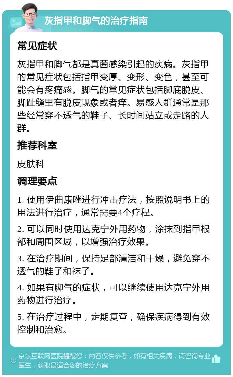 灰指甲和脚气的治疗指南 常见症状 灰指甲和脚气都是真菌感染引起的疾病。灰指甲的常见症状包括指甲变厚、变形、变色，甚至可能会有疼痛感。脚气的常见症状包括脚底脱皮、脚趾缝里有脱皮现象或者痒。易感人群通常是那些经常穿不透气的鞋子、长时间站立或走路的人群。 推荐科室 皮肤科 调理要点 1. 使用伊曲康唑进行冲击疗法，按照说明书上的用法进行治疗，通常需要4个疗程。 2. 可以同时使用达克宁外用药物，涂抹到指甲根部和周围区域，以增强治疗效果。 3. 在治疗期间，保持足部清洁和干燥，避免穿不透气的鞋子和袜子。 4. 如果有脚气的症状，可以继续使用达克宁外用药物进行治疗。 5. 在治疗过程中，定期复查，确保疾病得到有效控制和治愈。