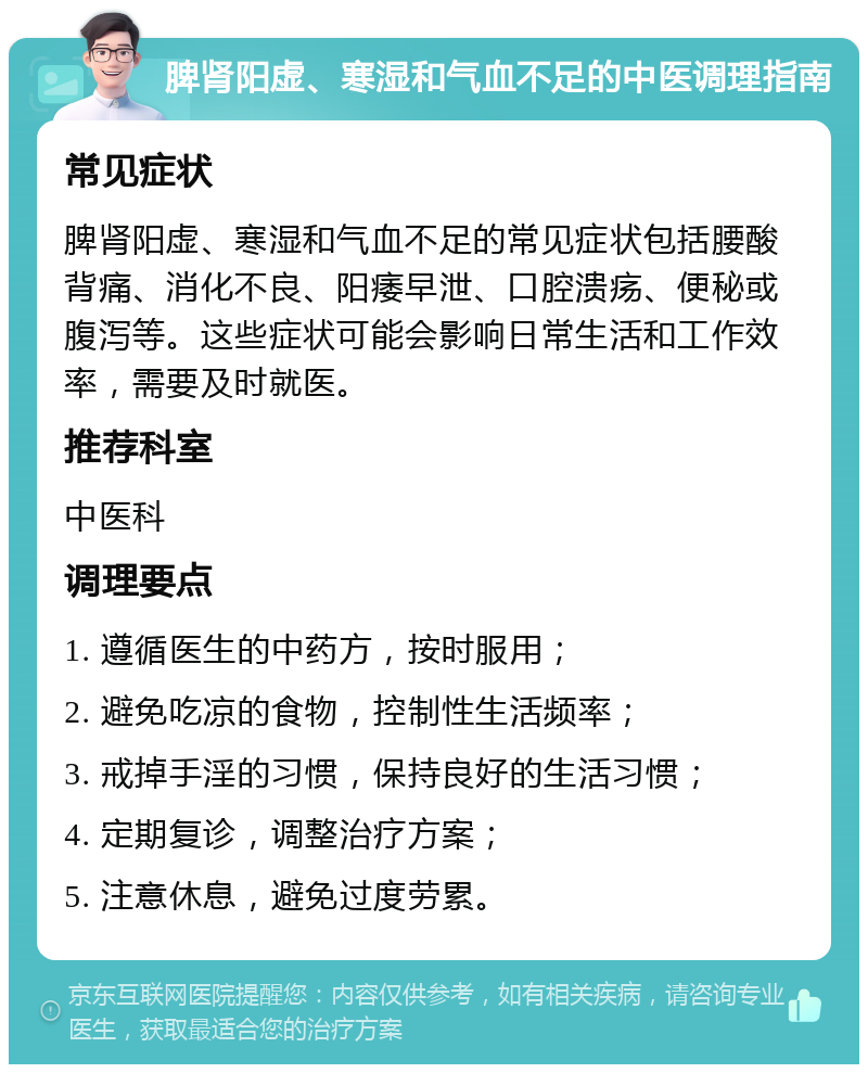 脾肾阳虚、寒湿和气血不足的中医调理指南 常见症状 脾肾阳虚、寒湿和气血不足的常见症状包括腰酸背痛、消化不良、阳痿早泄、口腔溃疡、便秘或腹泻等。这些症状可能会影响日常生活和工作效率，需要及时就医。 推荐科室 中医科 调理要点 1. 遵循医生的中药方，按时服用； 2. 避免吃凉的食物，控制性生活频率； 3. 戒掉手淫的习惯，保持良好的生活习惯； 4. 定期复诊，调整治疗方案； 5. 注意休息，避免过度劳累。