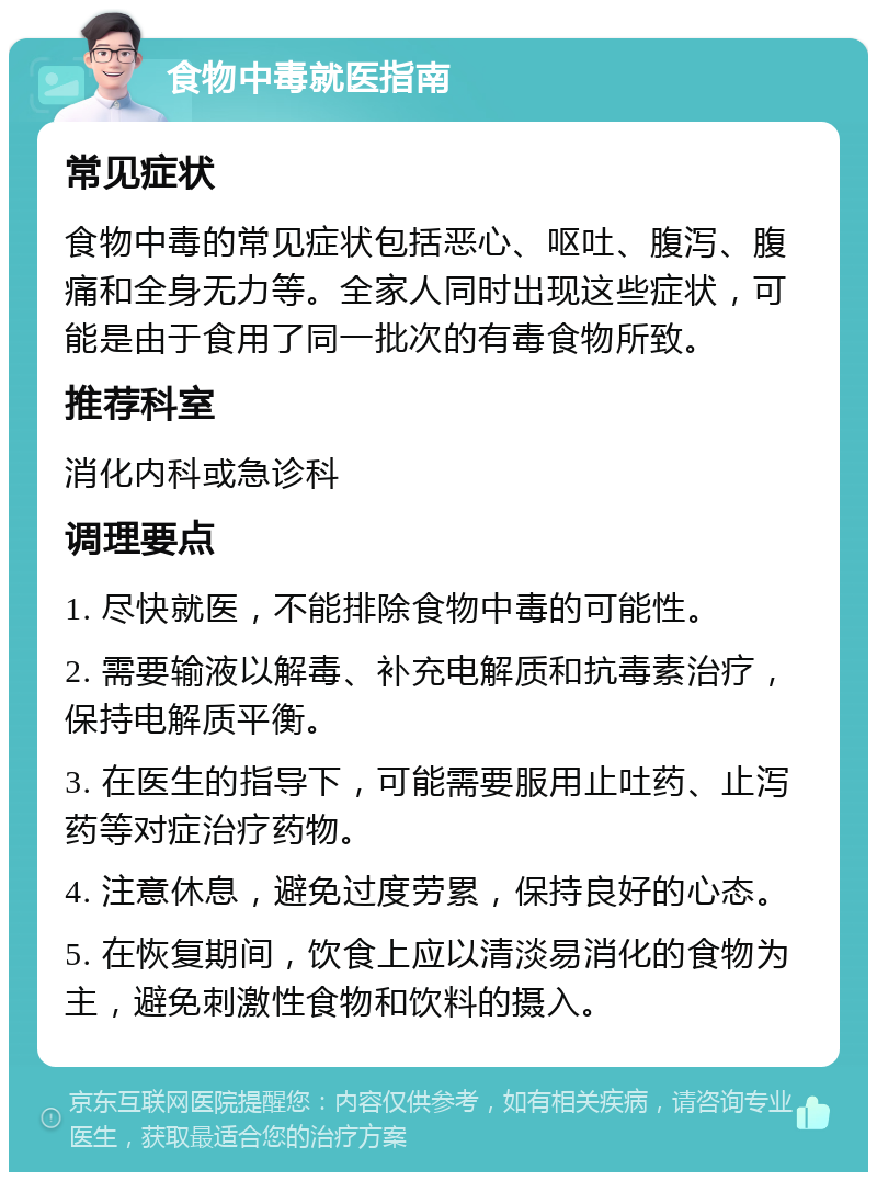 食物中毒就医指南 常见症状 食物中毒的常见症状包括恶心、呕吐、腹泻、腹痛和全身无力等。全家人同时出现这些症状，可能是由于食用了同一批次的有毒食物所致。 推荐科室 消化内科或急诊科 调理要点 1. 尽快就医，不能排除食物中毒的可能性。 2. 需要输液以解毒、补充电解质和抗毒素治疗，保持电解质平衡。 3. 在医生的指导下，可能需要服用止吐药、止泻药等对症治疗药物。 4. 注意休息，避免过度劳累，保持良好的心态。 5. 在恢复期间，饮食上应以清淡易消化的食物为主，避免刺激性食物和饮料的摄入。