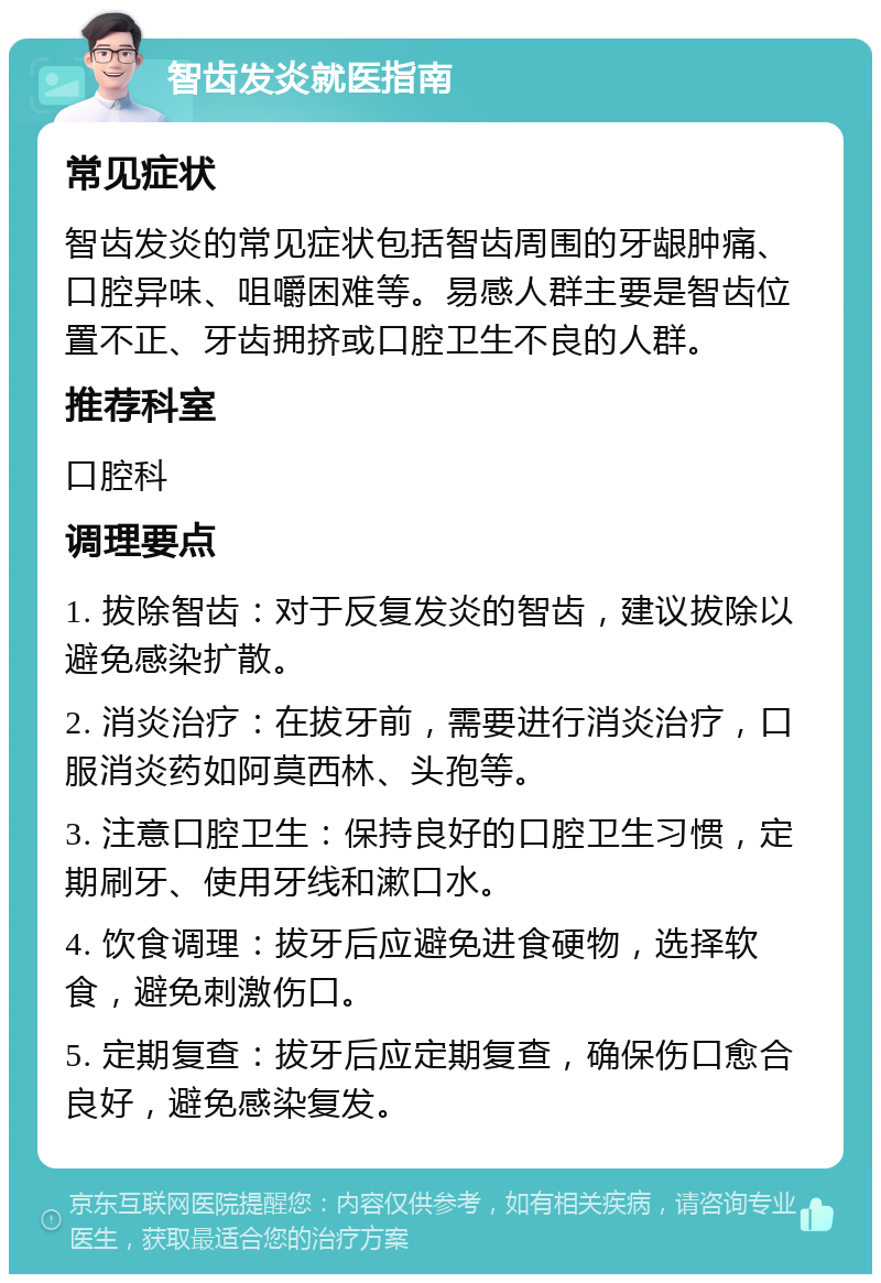 智齿发炎就医指南 常见症状 智齿发炎的常见症状包括智齿周围的牙龈肿痛、口腔异味、咀嚼困难等。易感人群主要是智齿位置不正、牙齿拥挤或口腔卫生不良的人群。 推荐科室 口腔科 调理要点 1. 拔除智齿：对于反复发炎的智齿，建议拔除以避免感染扩散。 2. 消炎治疗：在拔牙前，需要进行消炎治疗，口服消炎药如阿莫西林、头孢等。 3. 注意口腔卫生：保持良好的口腔卫生习惯，定期刷牙、使用牙线和漱口水。 4. 饮食调理：拔牙后应避免进食硬物，选择软食，避免刺激伤口。 5. 定期复查：拔牙后应定期复查，确保伤口愈合良好，避免感染复发。