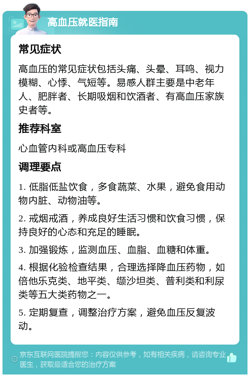 高血压就医指南 常见症状 高血压的常见症状包括头痛、头晕、耳鸣、视力模糊、心悸、气短等。易感人群主要是中老年人、肥胖者、长期吸烟和饮酒者、有高血压家族史者等。 推荐科室 心血管内科或高血压专科 调理要点 1. 低脂低盐饮食，多食蔬菜、水果，避免食用动物内脏、动物油等。 2. 戒烟戒酒，养成良好生活习惯和饮食习惯，保持良好的心态和充足的睡眠。 3. 加强锻炼，监测血压、血脂、血糖和体重。 4. 根据化验检查结果，合理选择降血压药物，如倍他乐克类、地平类、缬沙坦类、普利类和利尿类等五大类药物之一。 5. 定期复查，调整治疗方案，避免血压反复波动。