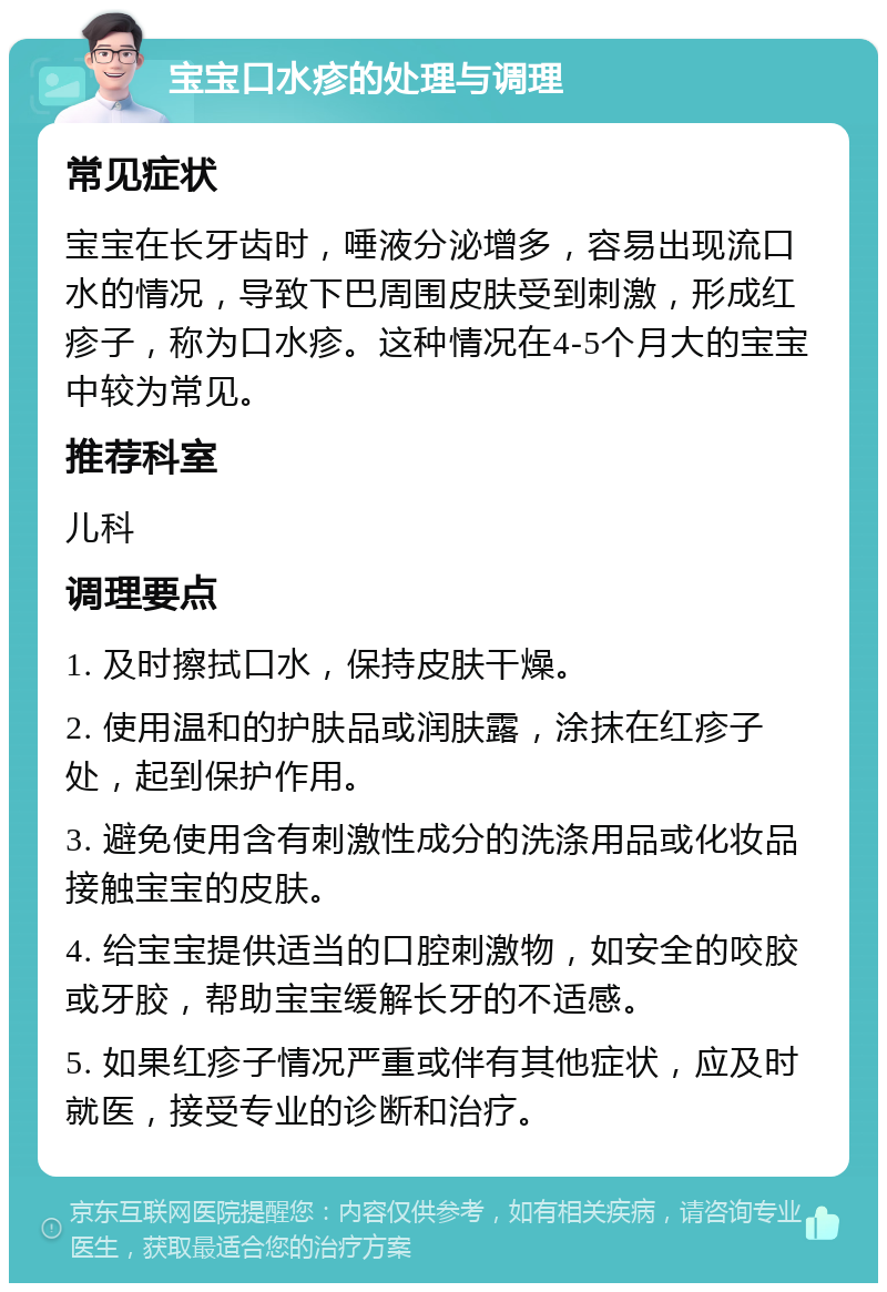 宝宝口水疹的处理与调理 常见症状 宝宝在长牙齿时，唾液分泌增多，容易出现流口水的情况，导致下巴周围皮肤受到刺激，形成红疹子，称为口水疹。这种情况在4-5个月大的宝宝中较为常见。 推荐科室 儿科 调理要点 1. 及时擦拭口水，保持皮肤干燥。 2. 使用温和的护肤品或润肤露，涂抹在红疹子处，起到保护作用。 3. 避免使用含有刺激性成分的洗涤用品或化妆品接触宝宝的皮肤。 4. 给宝宝提供适当的口腔刺激物，如安全的咬胶或牙胶，帮助宝宝缓解长牙的不适感。 5. 如果红疹子情况严重或伴有其他症状，应及时就医，接受专业的诊断和治疗。