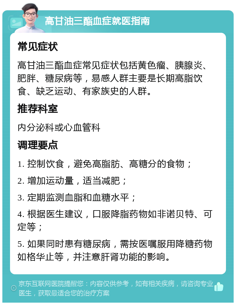 高甘油三酯血症就医指南 常见症状 高甘油三酯血症常见症状包括黄色瘤、胰腺炎、肥胖、糖尿病等，易感人群主要是长期高脂饮食、缺乏运动、有家族史的人群。 推荐科室 内分泌科或心血管科 调理要点 1. 控制饮食，避免高脂肪、高糖分的食物； 2. 增加运动量，适当减肥； 3. 定期监测血脂和血糖水平； 4. 根据医生建议，口服降脂药物如非诺贝特、可定等； 5. 如果同时患有糖尿病，需按医嘱服用降糖药物如格华止等，并注意肝肾功能的影响。