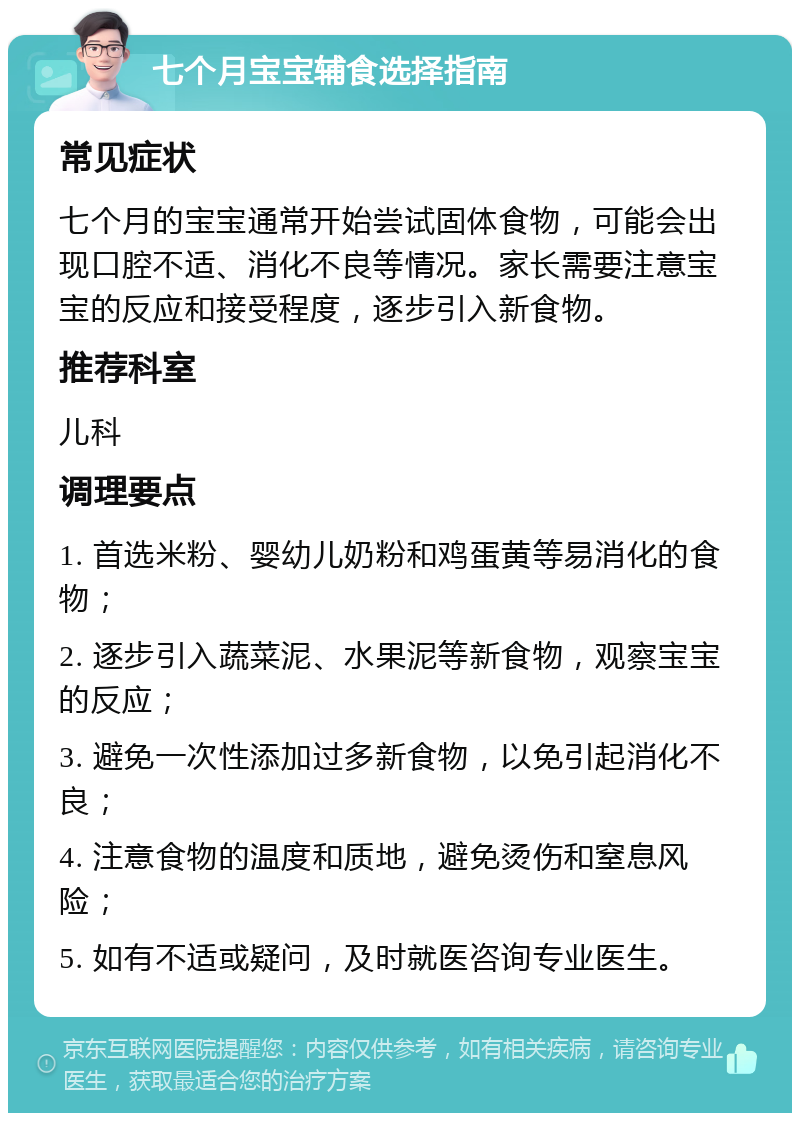 七个月宝宝辅食选择指南 常见症状 七个月的宝宝通常开始尝试固体食物，可能会出现口腔不适、消化不良等情况。家长需要注意宝宝的反应和接受程度，逐步引入新食物。 推荐科室 儿科 调理要点 1. 首选米粉、婴幼儿奶粉和鸡蛋黄等易消化的食物； 2. 逐步引入蔬菜泥、水果泥等新食物，观察宝宝的反应； 3. 避免一次性添加过多新食物，以免引起消化不良； 4. 注意食物的温度和质地，避免烫伤和窒息风险； 5. 如有不适或疑问，及时就医咨询专业医生。