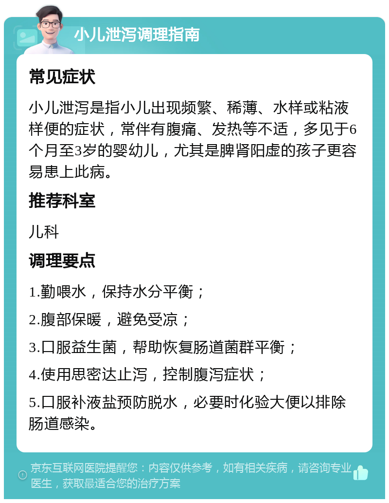 小儿泄泻调理指南 常见症状 小儿泄泻是指小儿出现频繁、稀薄、水样或粘液样便的症状，常伴有腹痛、发热等不适，多见于6个月至3岁的婴幼儿，尤其是脾肾阳虚的孩子更容易患上此病。 推荐科室 儿科 调理要点 1.勤喂水，保持水分平衡； 2.腹部保暖，避免受凉； 3.口服益生菌，帮助恢复肠道菌群平衡； 4.使用思密达止泻，控制腹泻症状； 5.口服补液盐预防脱水，必要时化验大便以排除肠道感染。