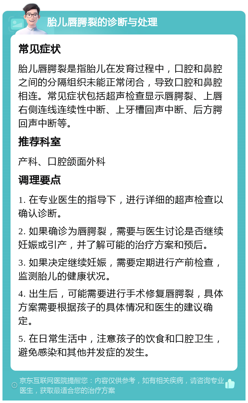 胎儿唇腭裂的诊断与处理 常见症状 胎儿唇腭裂是指胎儿在发育过程中，口腔和鼻腔之间的分隔组织未能正常闭合，导致口腔和鼻腔相连。常见症状包括超声检查显示唇腭裂、上唇右侧连线连续性中断、上牙槽回声中断、后方腭回声中断等。 推荐科室 产科、口腔颌面外科 调理要点 1. 在专业医生的指导下，进行详细的超声检查以确认诊断。 2. 如果确诊为唇腭裂，需要与医生讨论是否继续妊娠或引产，并了解可能的治疗方案和预后。 3. 如果决定继续妊娠，需要定期进行产前检查，监测胎儿的健康状况。 4. 出生后，可能需要进行手术修复唇腭裂，具体方案需要根据孩子的具体情况和医生的建议确定。 5. 在日常生活中，注意孩子的饮食和口腔卫生，避免感染和其他并发症的发生。