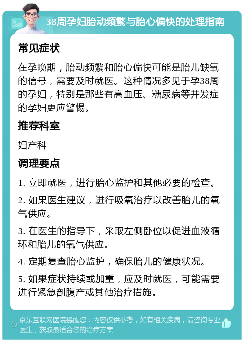 38周孕妇胎动频繁与胎心偏快的处理指南 常见症状 在孕晚期，胎动频繁和胎心偏快可能是胎儿缺氧的信号，需要及时就医。这种情况多见于孕38周的孕妇，特别是那些有高血压、糖尿病等并发症的孕妇更应警惕。 推荐科室 妇产科 调理要点 1. 立即就医，进行胎心监护和其他必要的检查。 2. 如果医生建议，进行吸氧治疗以改善胎儿的氧气供应。 3. 在医生的指导下，采取左侧卧位以促进血液循环和胎儿的氧气供应。 4. 定期复查胎心监护，确保胎儿的健康状况。 5. 如果症状持续或加重，应及时就医，可能需要进行紧急剖腹产或其他治疗措施。