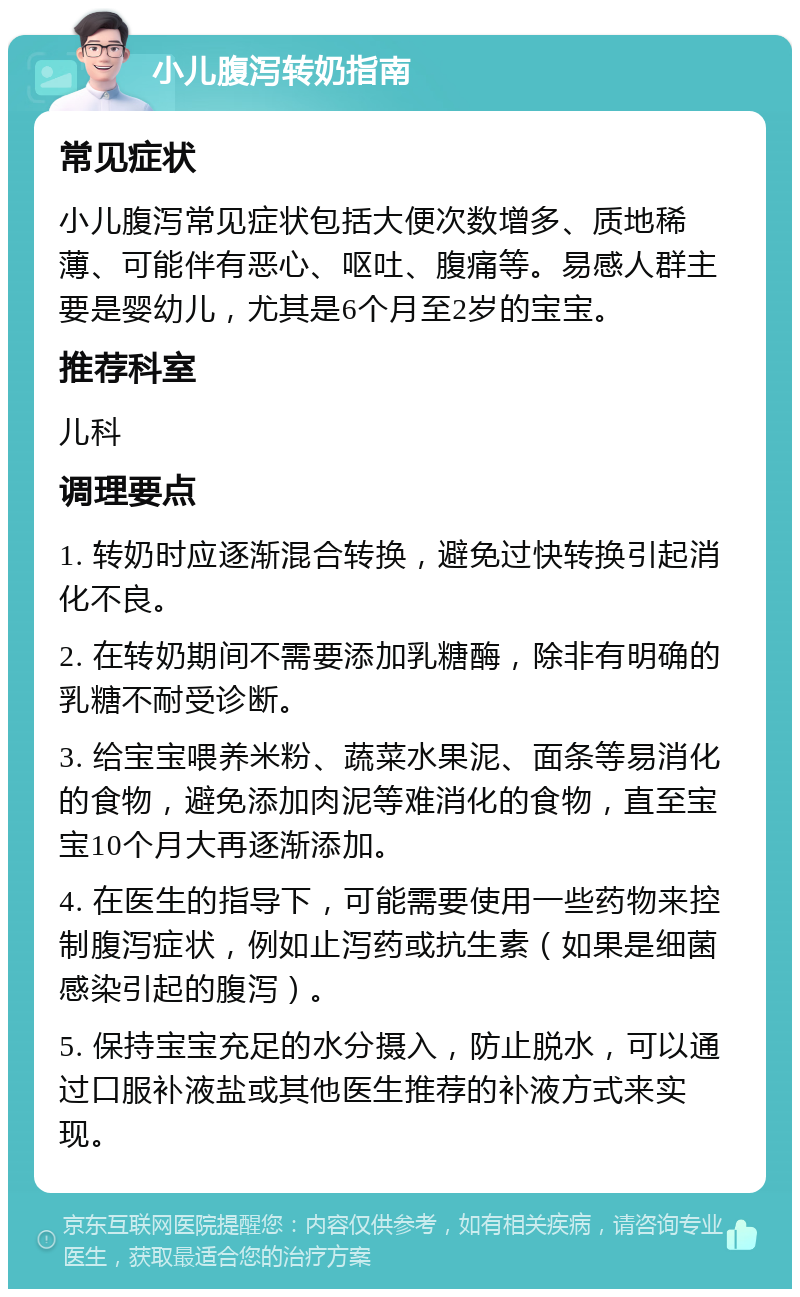 小儿腹泻转奶指南 常见症状 小儿腹泻常见症状包括大便次数增多、质地稀薄、可能伴有恶心、呕吐、腹痛等。易感人群主要是婴幼儿，尤其是6个月至2岁的宝宝。 推荐科室 儿科 调理要点 1. 转奶时应逐渐混合转换，避免过快转换引起消化不良。 2. 在转奶期间不需要添加乳糖酶，除非有明确的乳糖不耐受诊断。 3. 给宝宝喂养米粉、蔬菜水果泥、面条等易消化的食物，避免添加肉泥等难消化的食物，直至宝宝10个月大再逐渐添加。 4. 在医生的指导下，可能需要使用一些药物来控制腹泻症状，例如止泻药或抗生素（如果是细菌感染引起的腹泻）。 5. 保持宝宝充足的水分摄入，防止脱水，可以通过口服补液盐或其他医生推荐的补液方式来实现。