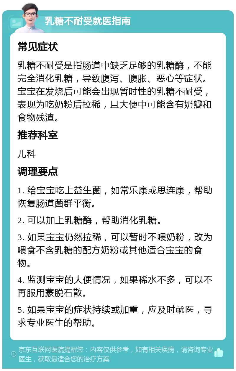 乳糖不耐受就医指南 常见症状 乳糖不耐受是指肠道中缺乏足够的乳糖酶，不能完全消化乳糖，导致腹泻、腹胀、恶心等症状。宝宝在发烧后可能会出现暂时性的乳糖不耐受，表现为吃奶粉后拉稀，且大便中可能含有奶瓣和食物残渣。 推荐科室 儿科 调理要点 1. 给宝宝吃上益生菌，如常乐康或思连康，帮助恢复肠道菌群平衡。 2. 可以加上乳糖酶，帮助消化乳糖。 3. 如果宝宝仍然拉稀，可以暂时不喂奶粉，改为喂食不含乳糖的配方奶粉或其他适合宝宝的食物。 4. 监测宝宝的大便情况，如果稀水不多，可以不再服用蒙脱石散。 5. 如果宝宝的症状持续或加重，应及时就医，寻求专业医生的帮助。