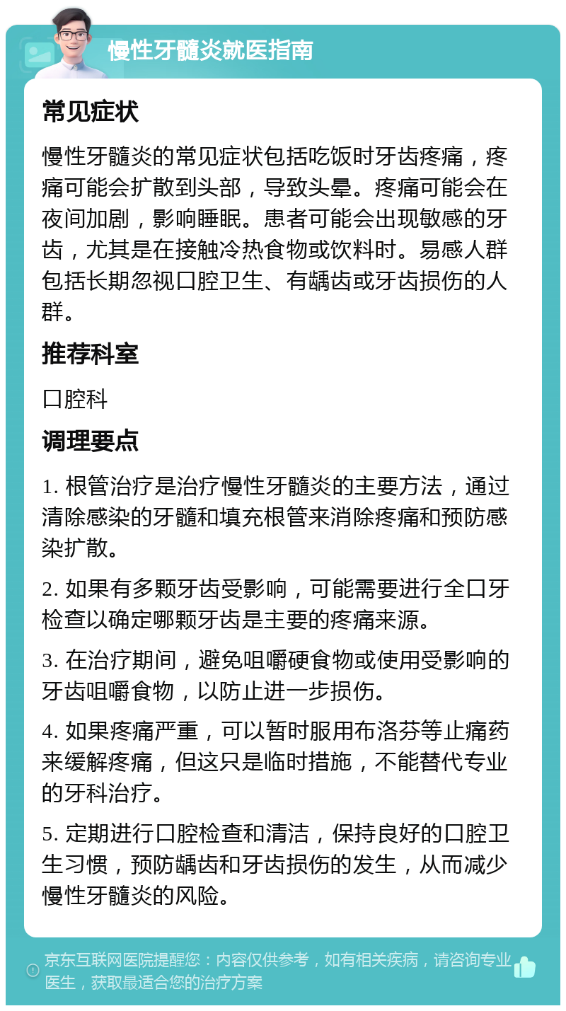 慢性牙髓炎就医指南 常见症状 慢性牙髓炎的常见症状包括吃饭时牙齿疼痛，疼痛可能会扩散到头部，导致头晕。疼痛可能会在夜间加剧，影响睡眠。患者可能会出现敏感的牙齿，尤其是在接触冷热食物或饮料时。易感人群包括长期忽视口腔卫生、有龋齿或牙齿损伤的人群。 推荐科室 口腔科 调理要点 1. 根管治疗是治疗慢性牙髓炎的主要方法，通过清除感染的牙髓和填充根管来消除疼痛和预防感染扩散。 2. 如果有多颗牙齿受影响，可能需要进行全口牙检查以确定哪颗牙齿是主要的疼痛来源。 3. 在治疗期间，避免咀嚼硬食物或使用受影响的牙齿咀嚼食物，以防止进一步损伤。 4. 如果疼痛严重，可以暂时服用布洛芬等止痛药来缓解疼痛，但这只是临时措施，不能替代专业的牙科治疗。 5. 定期进行口腔检查和清洁，保持良好的口腔卫生习惯，预防龋齿和牙齿损伤的发生，从而减少慢性牙髓炎的风险。