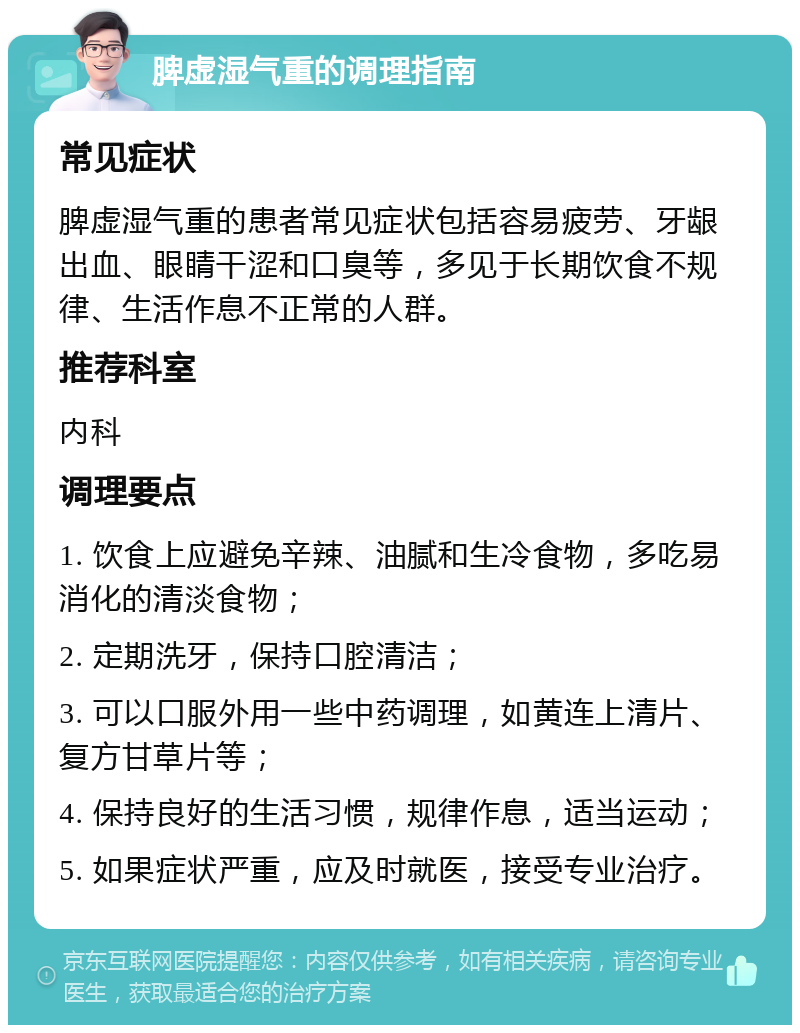 脾虚湿气重的调理指南 常见症状 脾虚湿气重的患者常见症状包括容易疲劳、牙龈出血、眼睛干涩和口臭等，多见于长期饮食不规律、生活作息不正常的人群。 推荐科室 内科 调理要点 1. 饮食上应避免辛辣、油腻和生冷食物，多吃易消化的清淡食物； 2. 定期洗牙，保持口腔清洁； 3. 可以口服外用一些中药调理，如黄连上清片、复方甘草片等； 4. 保持良好的生活习惯，规律作息，适当运动； 5. 如果症状严重，应及时就医，接受专业治疗。