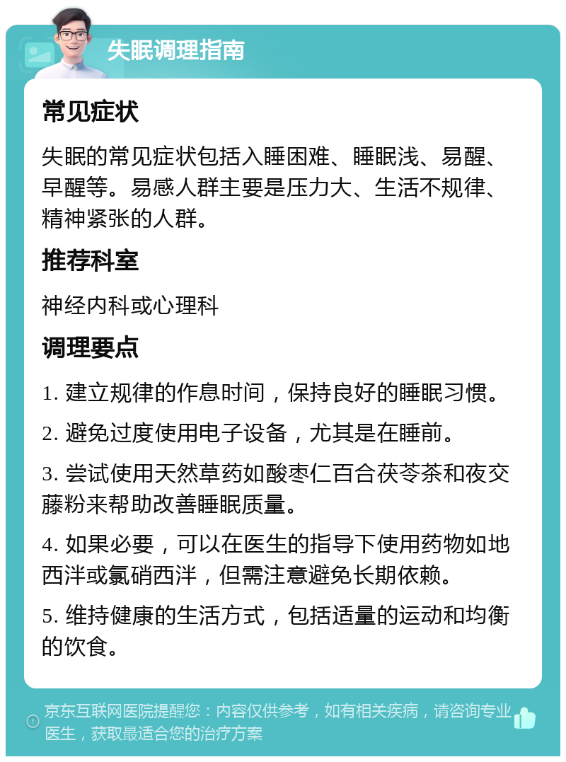 失眠调理指南 常见症状 失眠的常见症状包括入睡困难、睡眠浅、易醒、早醒等。易感人群主要是压力大、生活不规律、精神紧张的人群。 推荐科室 神经内科或心理科 调理要点 1. 建立规律的作息时间，保持良好的睡眠习惯。 2. 避免过度使用电子设备，尤其是在睡前。 3. 尝试使用天然草药如酸枣仁百合茯苓茶和夜交藤粉来帮助改善睡眠质量。 4. 如果必要，可以在医生的指导下使用药物如地西泮或氯硝西泮，但需注意避免长期依赖。 5. 维持健康的生活方式，包括适量的运动和均衡的饮食。