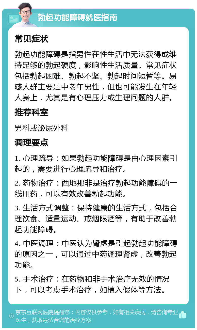 勃起功能障碍就医指南 常见症状 勃起功能障碍是指男性在性生活中无法获得或维持足够的勃起硬度，影响性生活质量。常见症状包括勃起困难、勃起不坚、勃起时间短暂等。易感人群主要是中老年男性，但也可能发生在年轻人身上，尤其是有心理压力或生理问题的人群。 推荐科室 男科或泌尿外科 调理要点 1. 心理疏导：如果勃起功能障碍是由心理因素引起的，需要进行心理疏导和治疗。 2. 药物治疗：西地那非是治疗勃起功能障碍的一线用药，可以有效改善勃起功能。 3. 生活方式调整：保持健康的生活方式，包括合理饮食、适量运动、戒烟限酒等，有助于改善勃起功能障碍。 4. 中医调理：中医认为肾虚是引起勃起功能障碍的原因之一，可以通过中药调理肾虚，改善勃起功能。 5. 手术治疗：在药物和非手术治疗无效的情况下，可以考虑手术治疗，如植入假体等方法。