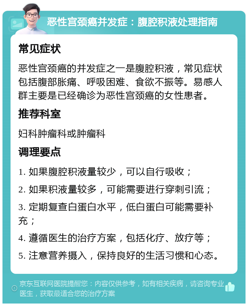 恶性宫颈癌并发症：腹腔积液处理指南 常见症状 恶性宫颈癌的并发症之一是腹腔积液，常见症状包括腹部胀痛、呼吸困难、食欲不振等。易感人群主要是已经确诊为恶性宫颈癌的女性患者。 推荐科室 妇科肿瘤科或肿瘤科 调理要点 1. 如果腹腔积液量较少，可以自行吸收； 2. 如果积液量较多，可能需要进行穿刺引流； 3. 定期复查白蛋白水平，低白蛋白可能需要补充； 4. 遵循医生的治疗方案，包括化疗、放疗等； 5. 注意营养摄入，保持良好的生活习惯和心态。