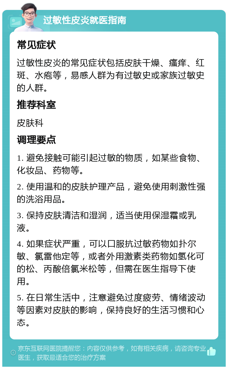 过敏性皮炎就医指南 常见症状 过敏性皮炎的常见症状包括皮肤干燥、瘙痒、红斑、水疱等，易感人群为有过敏史或家族过敏史的人群。 推荐科室 皮肤科 调理要点 1. 避免接触可能引起过敏的物质，如某些食物、化妆品、药物等。 2. 使用温和的皮肤护理产品，避免使用刺激性强的洗浴用品。 3. 保持皮肤清洁和湿润，适当使用保湿霜或乳液。 4. 如果症状严重，可以口服抗过敏药物如扑尔敏、氯雷他定等，或者外用激素类药物如氢化可的松、丙酸倍氯米松等，但需在医生指导下使用。 5. 在日常生活中，注意避免过度疲劳、情绪波动等因素对皮肤的影响，保持良好的生活习惯和心态。