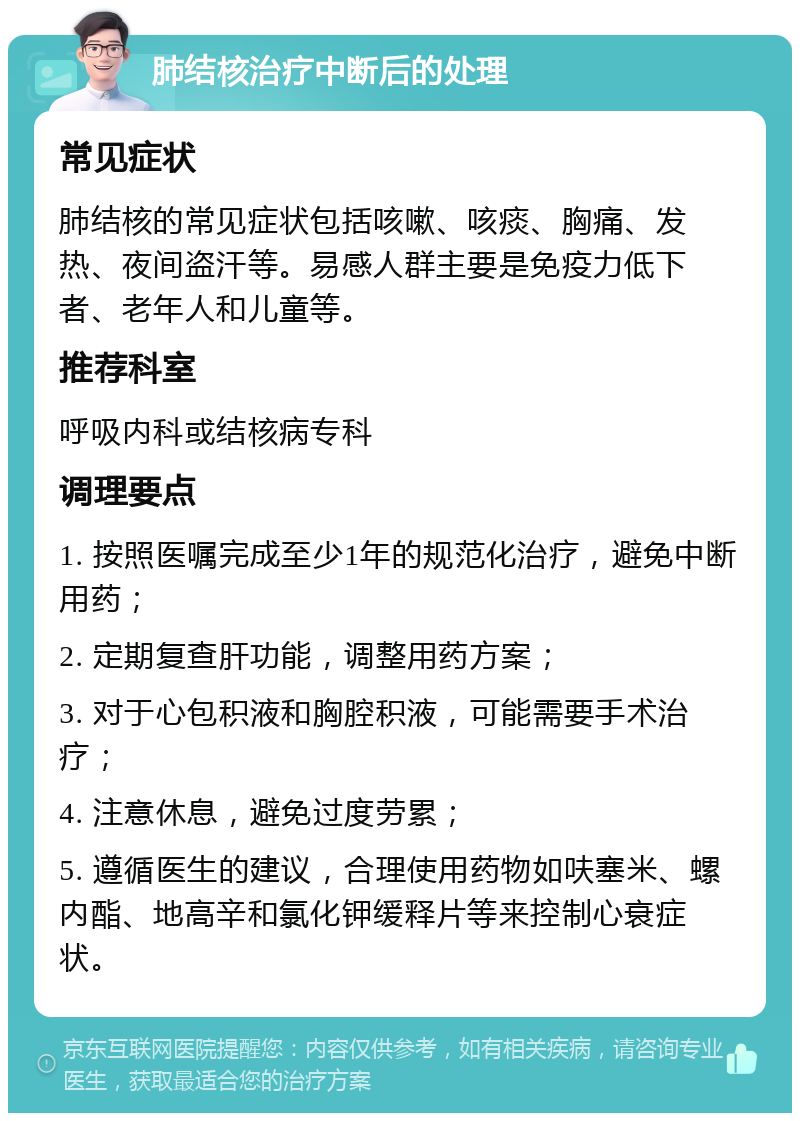 肺结核治疗中断后的处理 常见症状 肺结核的常见症状包括咳嗽、咳痰、胸痛、发热、夜间盗汗等。易感人群主要是免疫力低下者、老年人和儿童等。 推荐科室 呼吸内科或结核病专科 调理要点 1. 按照医嘱完成至少1年的规范化治疗，避免中断用药； 2. 定期复查肝功能，调整用药方案； 3. 对于心包积液和胸腔积液，可能需要手术治疗； 4. 注意休息，避免过度劳累； 5. 遵循医生的建议，合理使用药物如呋塞米、螺内酯、地高辛和氯化钾缓释片等来控制心衰症状。