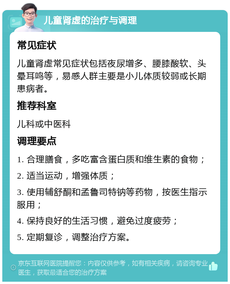 儿童肾虚的治疗与调理 常见症状 儿童肾虚常见症状包括夜尿增多、腰膝酸软、头晕耳鸣等，易感人群主要是小儿体质较弱或长期患病者。 推荐科室 儿科或中医科 调理要点 1. 合理膳食，多吃富含蛋白质和维生素的食物； 2. 适当运动，增强体质； 3. 使用辅舒酮和孟鲁司特钠等药物，按医生指示服用； 4. 保持良好的生活习惯，避免过度疲劳； 5. 定期复诊，调整治疗方案。