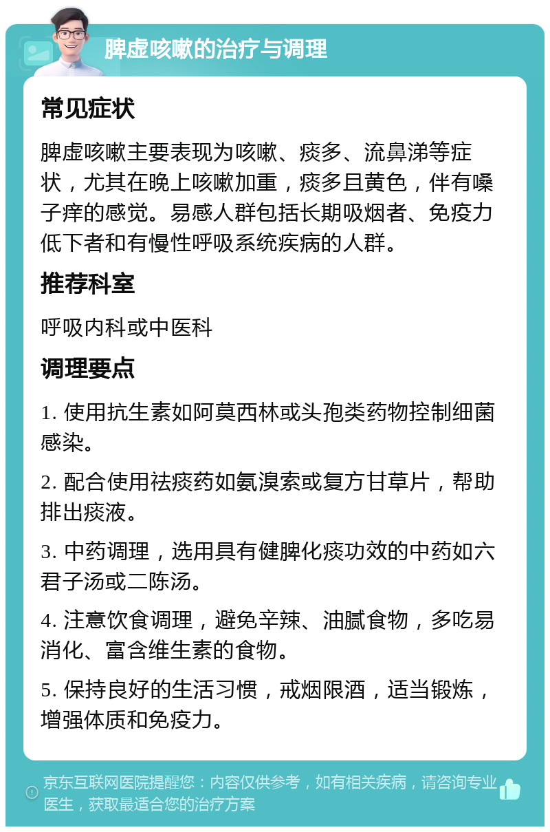 脾虚咳嗽的治疗与调理 常见症状 脾虚咳嗽主要表现为咳嗽、痰多、流鼻涕等症状，尤其在晚上咳嗽加重，痰多且黄色，伴有嗓子痒的感觉。易感人群包括长期吸烟者、免疫力低下者和有慢性呼吸系统疾病的人群。 推荐科室 呼吸内科或中医科 调理要点 1. 使用抗生素如阿莫西林或头孢类药物控制细菌感染。 2. 配合使用祛痰药如氨溴索或复方甘草片，帮助排出痰液。 3. 中药调理，选用具有健脾化痰功效的中药如六君子汤或二陈汤。 4. 注意饮食调理，避免辛辣、油腻食物，多吃易消化、富含维生素的食物。 5. 保持良好的生活习惯，戒烟限酒，适当锻炼，增强体质和免疫力。