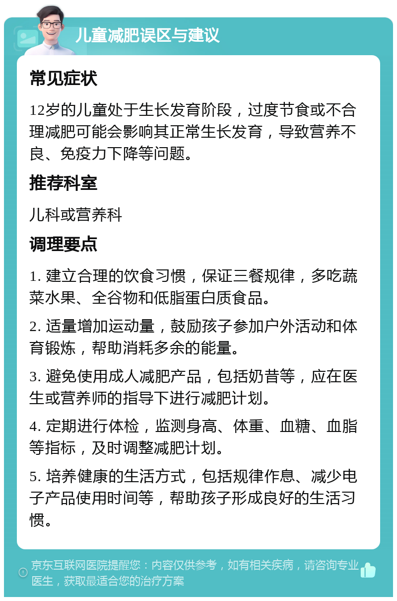 儿童减肥误区与建议 常见症状 12岁的儿童处于生长发育阶段，过度节食或不合理减肥可能会影响其正常生长发育，导致营养不良、免疫力下降等问题。 推荐科室 儿科或营养科 调理要点 1. 建立合理的饮食习惯，保证三餐规律，多吃蔬菜水果、全谷物和低脂蛋白质食品。 2. 适量增加运动量，鼓励孩子参加户外活动和体育锻炼，帮助消耗多余的能量。 3. 避免使用成人减肥产品，包括奶昔等，应在医生或营养师的指导下进行减肥计划。 4. 定期进行体检，监测身高、体重、血糖、血脂等指标，及时调整减肥计划。 5. 培养健康的生活方式，包括规律作息、减少电子产品使用时间等，帮助孩子形成良好的生活习惯。