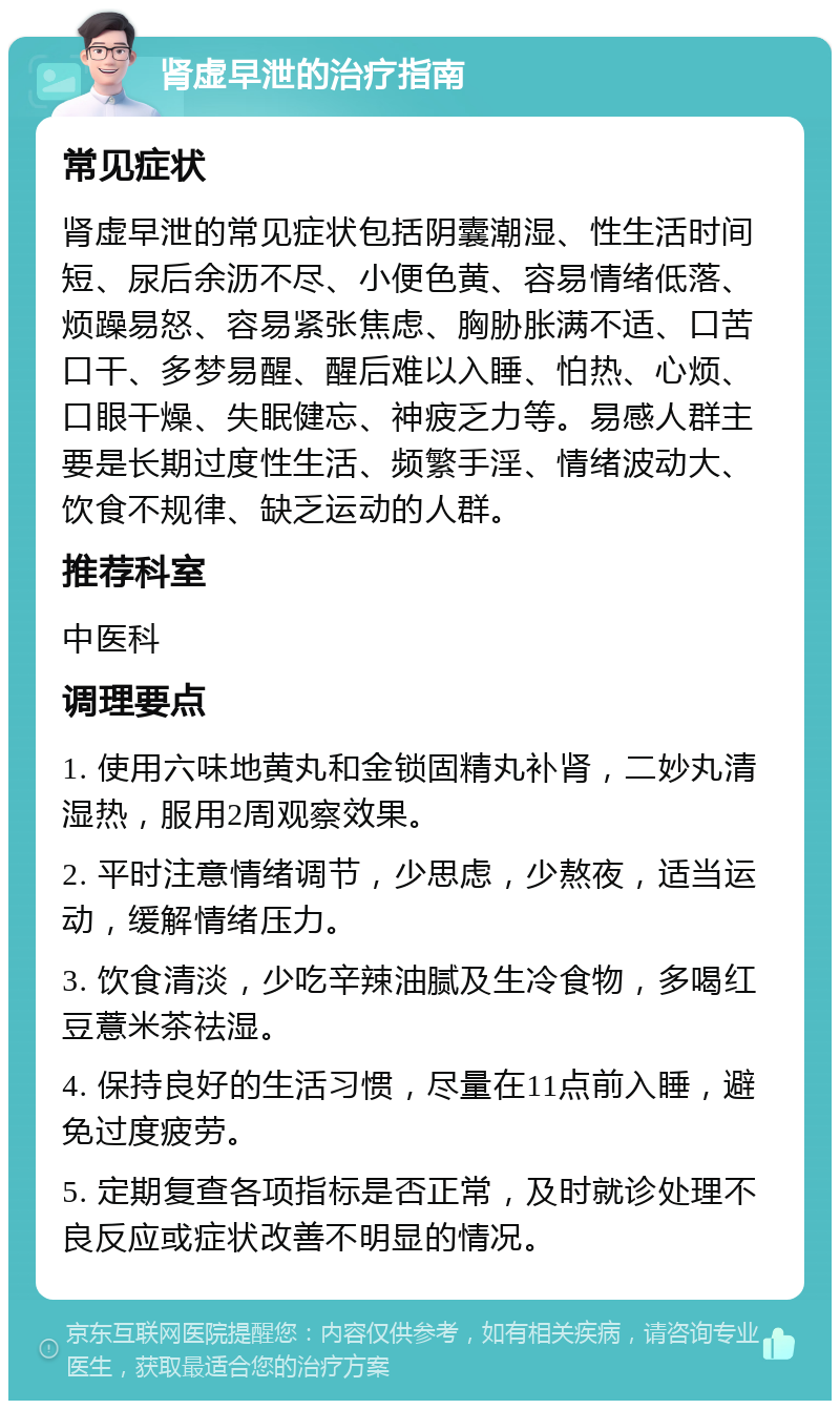 肾虚早泄的治疗指南 常见症状 肾虚早泄的常见症状包括阴囊潮湿、性生活时间短、尿后余沥不尽、小便色黄、容易情绪低落、烦躁易怒、容易紧张焦虑、胸胁胀满不适、口苦口干、多梦易醒、醒后难以入睡、怕热、心烦、口眼干燥、失眠健忘、神疲乏力等。易感人群主要是长期过度性生活、频繁手淫、情绪波动大、饮食不规律、缺乏运动的人群。 推荐科室 中医科 调理要点 1. 使用六味地黄丸和金锁固精丸补肾，二妙丸清湿热，服用2周观察效果。 2. 平时注意情绪调节，少思虑，少熬夜，适当运动，缓解情绪压力。 3. 饮食清淡，少吃辛辣油腻及生冷食物，多喝红豆薏米茶祛湿。 4. 保持良好的生活习惯，尽量在11点前入睡，避免过度疲劳。 5. 定期复查各项指标是否正常，及时就诊处理不良反应或症状改善不明显的情况。