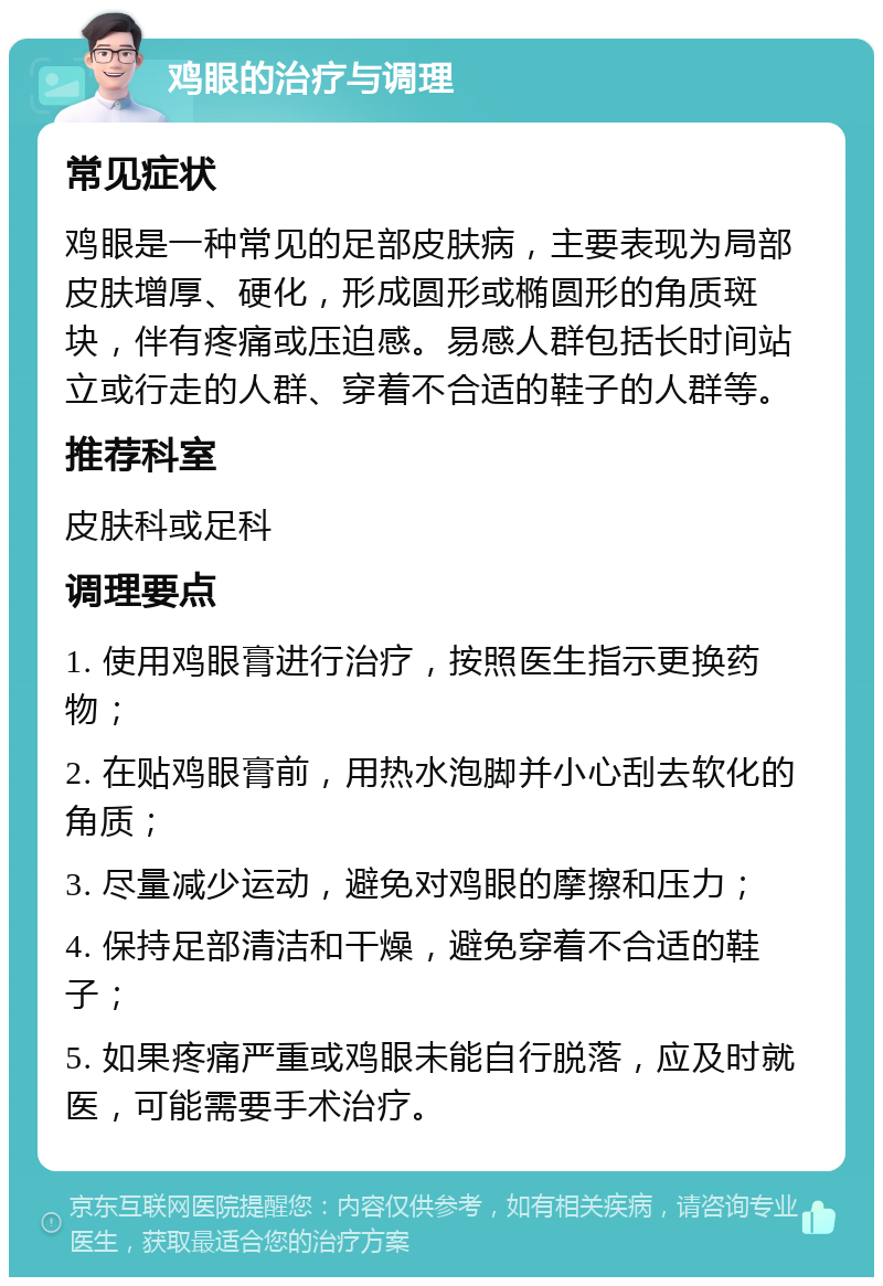 鸡眼的治疗与调理 常见症状 鸡眼是一种常见的足部皮肤病，主要表现为局部皮肤增厚、硬化，形成圆形或椭圆形的角质斑块，伴有疼痛或压迫感。易感人群包括长时间站立或行走的人群、穿着不合适的鞋子的人群等。 推荐科室 皮肤科或足科 调理要点 1. 使用鸡眼膏进行治疗，按照医生指示更换药物； 2. 在贴鸡眼膏前，用热水泡脚并小心刮去软化的角质； 3. 尽量减少运动，避免对鸡眼的摩擦和压力； 4. 保持足部清洁和干燥，避免穿着不合适的鞋子； 5. 如果疼痛严重或鸡眼未能自行脱落，应及时就医，可能需要手术治疗。