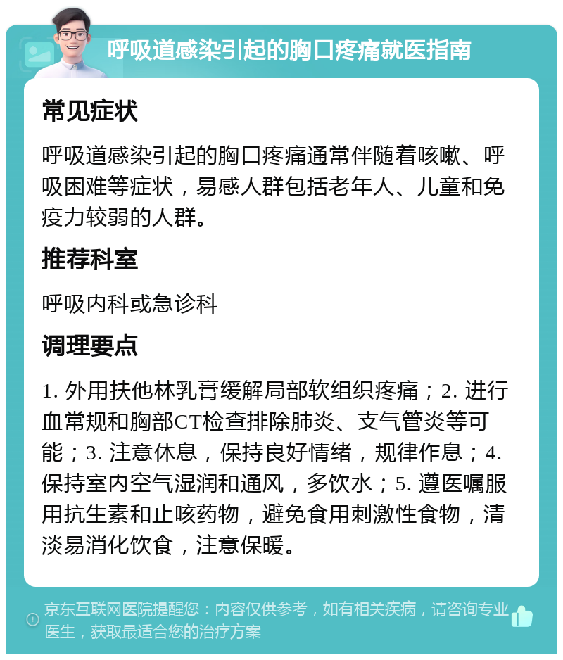 呼吸道感染引起的胸口疼痛就医指南 常见症状 呼吸道感染引起的胸口疼痛通常伴随着咳嗽、呼吸困难等症状，易感人群包括老年人、儿童和免疫力较弱的人群。 推荐科室 呼吸内科或急诊科 调理要点 1. 外用扶他林乳膏缓解局部软组织疼痛；2. 进行血常规和胸部CT检查排除肺炎、支气管炎等可能；3. 注意休息，保持良好情绪，规律作息；4. 保持室内空气湿润和通风，多饮水；5. 遵医嘱服用抗生素和止咳药物，避免食用刺激性食物，清淡易消化饮食，注意保暖。