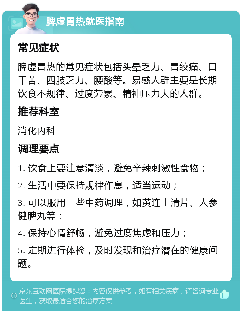 脾虚胃热就医指南 常见症状 脾虚胃热的常见症状包括头晕乏力、胃绞痛、口干苦、四肢乏力、腰酸等。易感人群主要是长期饮食不规律、过度劳累、精神压力大的人群。 推荐科室 消化内科 调理要点 1. 饮食上要注意清淡，避免辛辣刺激性食物； 2. 生活中要保持规律作息，适当运动； 3. 可以服用一些中药调理，如黄连上清片、人参健脾丸等； 4. 保持心情舒畅，避免过度焦虑和压力； 5. 定期进行体检，及时发现和治疗潜在的健康问题。