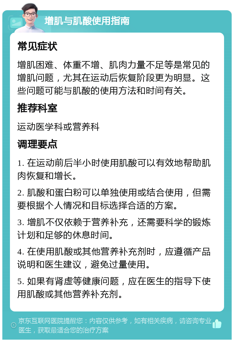 增肌与肌酸使用指南 常见症状 增肌困难、体重不增、肌肉力量不足等是常见的增肌问题，尤其在运动后恢复阶段更为明显。这些问题可能与肌酸的使用方法和时间有关。 推荐科室 运动医学科或营养科 调理要点 1. 在运动前后半小时使用肌酸可以有效地帮助肌肉恢复和增长。 2. 肌酸和蛋白粉可以单独使用或结合使用，但需要根据个人情况和目标选择合适的方案。 3. 增肌不仅依赖于营养补充，还需要科学的锻炼计划和足够的休息时间。 4. 在使用肌酸或其他营养补充剂时，应遵循产品说明和医生建议，避免过量使用。 5. 如果有肾虚等健康问题，应在医生的指导下使用肌酸或其他营养补充剂。