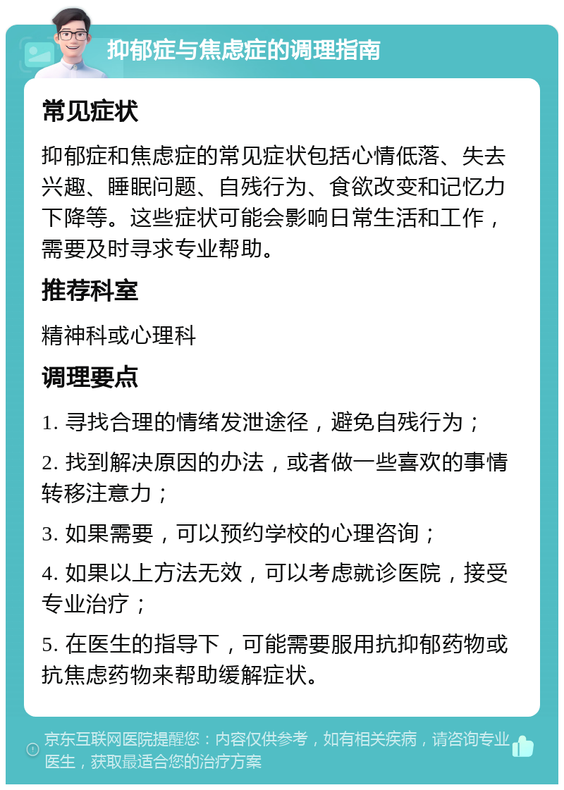 抑郁症与焦虑症的调理指南 常见症状 抑郁症和焦虑症的常见症状包括心情低落、失去兴趣、睡眠问题、自残行为、食欲改变和记忆力下降等。这些症状可能会影响日常生活和工作，需要及时寻求专业帮助。 推荐科室 精神科或心理科 调理要点 1. 寻找合理的情绪发泄途径，避免自残行为； 2. 找到解决原因的办法，或者做一些喜欢的事情转移注意力； 3. 如果需要，可以预约学校的心理咨询； 4. 如果以上方法无效，可以考虑就诊医院，接受专业治疗； 5. 在医生的指导下，可能需要服用抗抑郁药物或抗焦虑药物来帮助缓解症状。