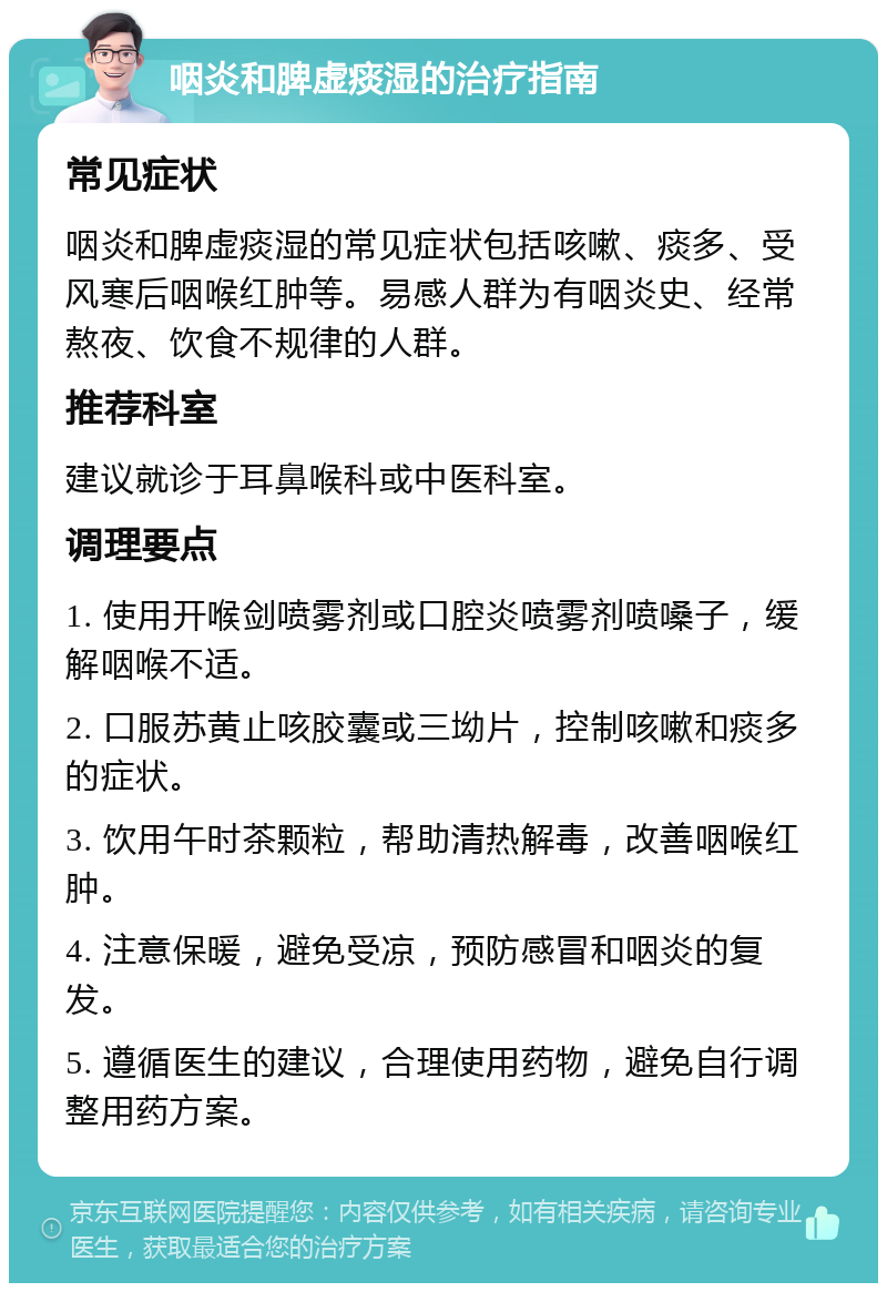 咽炎和脾虚痰湿的治疗指南 常见症状 咽炎和脾虚痰湿的常见症状包括咳嗽、痰多、受风寒后咽喉红肿等。易感人群为有咽炎史、经常熬夜、饮食不规律的人群。 推荐科室 建议就诊于耳鼻喉科或中医科室。 调理要点 1. 使用开喉剑喷雾剂或口腔炎喷雾剂喷嗓子，缓解咽喉不适。 2. 口服苏黄止咳胶囊或三坳片，控制咳嗽和痰多的症状。 3. 饮用午时茶颗粒，帮助清热解毒，改善咽喉红肿。 4. 注意保暖，避免受凉，预防感冒和咽炎的复发。 5. 遵循医生的建议，合理使用药物，避免自行调整用药方案。