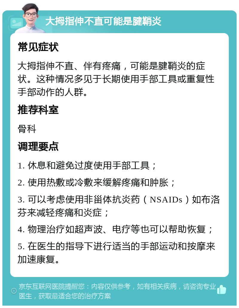 大拇指伸不直可能是腱鞘炎 常见症状 大拇指伸不直、伴有疼痛，可能是腱鞘炎的症状。这种情况多见于长期使用手部工具或重复性手部动作的人群。 推荐科室 骨科 调理要点 1. 休息和避免过度使用手部工具； 2. 使用热敷或冷敷来缓解疼痛和肿胀； 3. 可以考虑使用非甾体抗炎药（NSAIDs）如布洛芬来减轻疼痛和炎症； 4. 物理治疗如超声波、电疗等也可以帮助恢复； 5. 在医生的指导下进行适当的手部运动和按摩来加速康复。