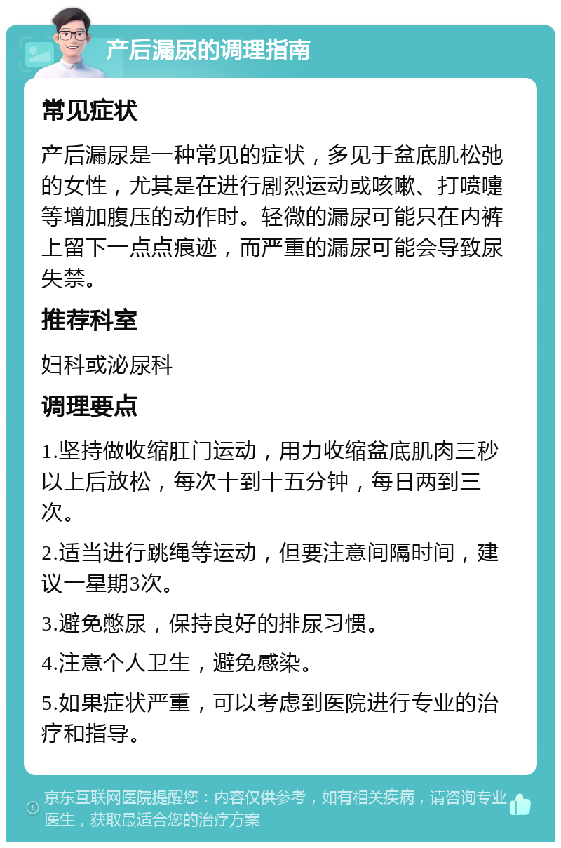 产后漏尿的调理指南 常见症状 产后漏尿是一种常见的症状，多见于盆底肌松弛的女性，尤其是在进行剧烈运动或咳嗽、打喷嚏等增加腹压的动作时。轻微的漏尿可能只在内裤上留下一点点痕迹，而严重的漏尿可能会导致尿失禁。 推荐科室 妇科或泌尿科 调理要点 1.坚持做收缩肛门运动，用力收缩盆底肌肉三秒以上后放松，每次十到十五分钟，每日两到三次。 2.适当进行跳绳等运动，但要注意间隔时间，建议一星期3次。 3.避免憋尿，保持良好的排尿习惯。 4.注意个人卫生，避免感染。 5.如果症状严重，可以考虑到医院进行专业的治疗和指导。