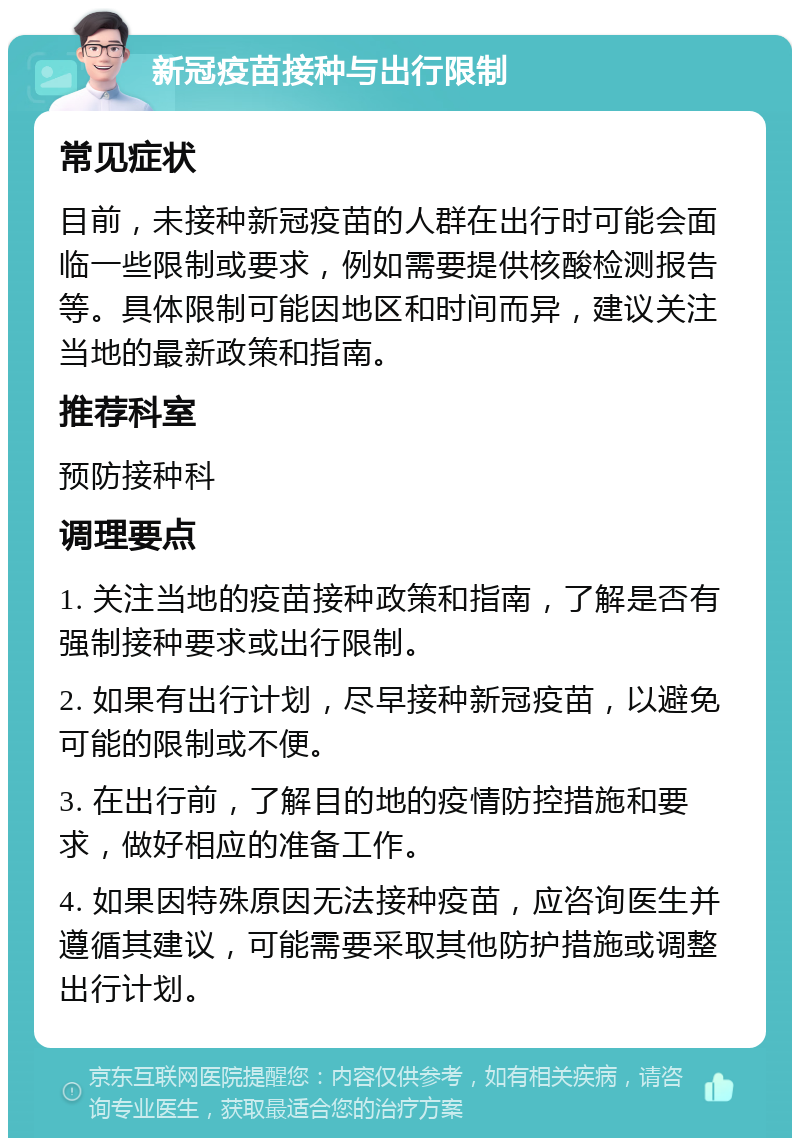 新冠疫苗接种与出行限制 常见症状 目前，未接种新冠疫苗的人群在出行时可能会面临一些限制或要求，例如需要提供核酸检测报告等。具体限制可能因地区和时间而异，建议关注当地的最新政策和指南。 推荐科室 预防接种科 调理要点 1. 关注当地的疫苗接种政策和指南，了解是否有强制接种要求或出行限制。 2. 如果有出行计划，尽早接种新冠疫苗，以避免可能的限制或不便。 3. 在出行前，了解目的地的疫情防控措施和要求，做好相应的准备工作。 4. 如果因特殊原因无法接种疫苗，应咨询医生并遵循其建议，可能需要采取其他防护措施或调整出行计划。