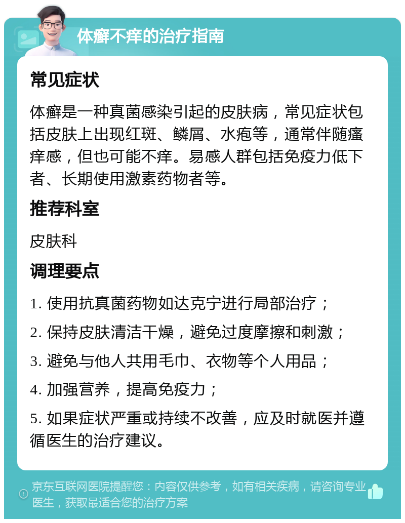 体癣不痒的治疗指南 常见症状 体癣是一种真菌感染引起的皮肤病，常见症状包括皮肤上出现红斑、鳞屑、水疱等，通常伴随瘙痒感，但也可能不痒。易感人群包括免疫力低下者、长期使用激素药物者等。 推荐科室 皮肤科 调理要点 1. 使用抗真菌药物如达克宁进行局部治疗； 2. 保持皮肤清洁干燥，避免过度摩擦和刺激； 3. 避免与他人共用毛巾、衣物等个人用品； 4. 加强营养，提高免疫力； 5. 如果症状严重或持续不改善，应及时就医并遵循医生的治疗建议。