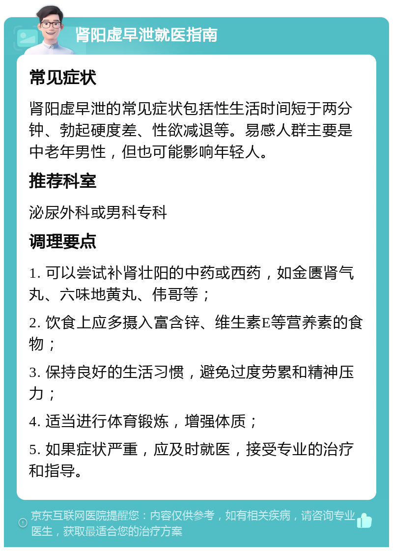 肾阳虚早泄就医指南 常见症状 肾阳虚早泄的常见症状包括性生活时间短于两分钟、勃起硬度差、性欲减退等。易感人群主要是中老年男性，但也可能影响年轻人。 推荐科室 泌尿外科或男科专科 调理要点 1. 可以尝试补肾壮阳的中药或西药，如金匮肾气丸、六味地黄丸、伟哥等； 2. 饮食上应多摄入富含锌、维生素E等营养素的食物； 3. 保持良好的生活习惯，避免过度劳累和精神压力； 4. 适当进行体育锻炼，增强体质； 5. 如果症状严重，应及时就医，接受专业的治疗和指导。