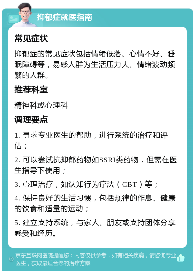 抑郁症就医指南 常见症状 抑郁症的常见症状包括情绪低落、心情不好、睡眠障碍等，易感人群为生活压力大、情绪波动频繁的人群。 推荐科室 精神科或心理科 调理要点 1. 寻求专业医生的帮助，进行系统的治疗和评估； 2. 可以尝试抗抑郁药物如SSRI类药物，但需在医生指导下使用； 3. 心理治疗，如认知行为疗法（CBT）等； 4. 保持良好的生活习惯，包括规律的作息、健康的饮食和适量的运动； 5. 建立支持系统，与家人、朋友或支持团体分享感受和经历。