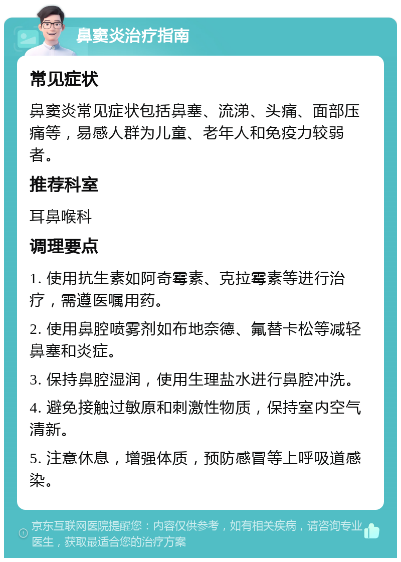 鼻窦炎治疗指南 常见症状 鼻窦炎常见症状包括鼻塞、流涕、头痛、面部压痛等，易感人群为儿童、老年人和免疫力较弱者。 推荐科室 耳鼻喉科 调理要点 1. 使用抗生素如阿奇霉素、克拉霉素等进行治疗，需遵医嘱用药。 2. 使用鼻腔喷雾剂如布地奈德、氟替卡松等减轻鼻塞和炎症。 3. 保持鼻腔湿润，使用生理盐水进行鼻腔冲洗。 4. 避免接触过敏原和刺激性物质，保持室内空气清新。 5. 注意休息，增强体质，预防感冒等上呼吸道感染。