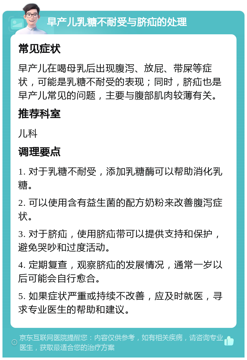 早产儿乳糖不耐受与脐疝的处理 常见症状 早产儿在喝母乳后出现腹泻、放屁、带屎等症状，可能是乳糖不耐受的表现；同时，脐疝也是早产儿常见的问题，主要与腹部肌肉较薄有关。 推荐科室 儿科 调理要点 1. 对于乳糖不耐受，添加乳糖酶可以帮助消化乳糖。 2. 可以使用含有益生菌的配方奶粉来改善腹泻症状。 3. 对于脐疝，使用脐疝带可以提供支持和保护，避免哭吵和过度活动。 4. 定期复查，观察脐疝的发展情况，通常一岁以后可能会自行愈合。 5. 如果症状严重或持续不改善，应及时就医，寻求专业医生的帮助和建议。