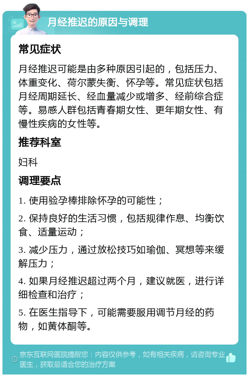 月经推迟的原因与调理 常见症状 月经推迟可能是由多种原因引起的，包括压力、体重变化、荷尔蒙失衡、怀孕等。常见症状包括月经周期延长、经血量减少或增多、经前综合症等。易感人群包括青春期女性、更年期女性、有慢性疾病的女性等。 推荐科室 妇科 调理要点 1. 使用验孕棒排除怀孕的可能性； 2. 保持良好的生活习惯，包括规律作息、均衡饮食、适量运动； 3. 减少压力，通过放松技巧如瑜伽、冥想等来缓解压力； 4. 如果月经推迟超过两个月，建议就医，进行详细检查和治疗； 5. 在医生指导下，可能需要服用调节月经的药物，如黄体酮等。