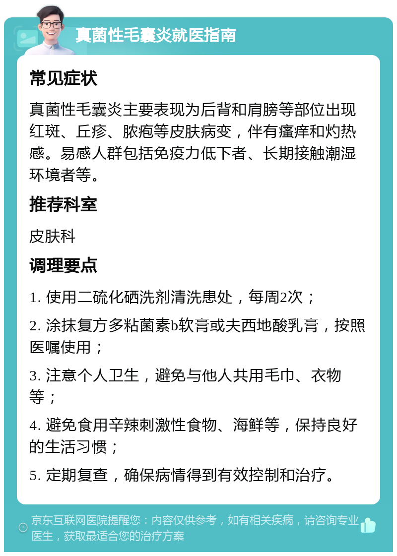 真菌性毛囊炎就医指南 常见症状 真菌性毛囊炎主要表现为后背和肩膀等部位出现红斑、丘疹、脓疱等皮肤病变，伴有瘙痒和灼热感。易感人群包括免疫力低下者、长期接触潮湿环境者等。 推荐科室 皮肤科 调理要点 1. 使用二硫化硒洗剂清洗患处，每周2次； 2. 涂抹复方多粘菌素b软膏或夫西地酸乳膏，按照医嘱使用； 3. 注意个人卫生，避免与他人共用毛巾、衣物等； 4. 避免食用辛辣刺激性食物、海鲜等，保持良好的生活习惯； 5. 定期复查，确保病情得到有效控制和治疗。